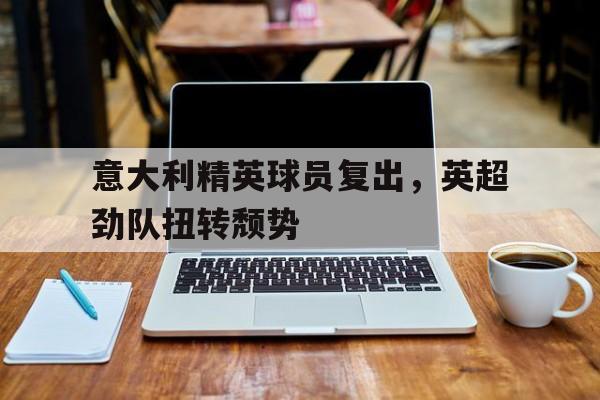 九游体育下载-意大利精英球员复出，英超劲队扭转颓势